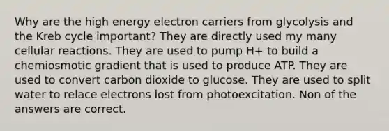 Why are the high energy electron carriers from glycolysis and the Kreb cycle important? They are directly used my many cellular reactions. They are used to pump H+ to build a chemiosmotic gradient that is used to produce ATP. They are used to convert carbon dioxide to glucose. They are used to split water to relace electrons lost from photoexcitation. Non of the answers are correct.