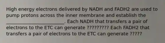 High energy electrons delivered by NADH and FADH2 are used to pump protons across the inner membrane and establish the _________________________. Each NADH that transfers a pair of electrons to the ETC can generate ????????? Each FADH2 that transfers a pair of electrons to the ETC can generate ?????