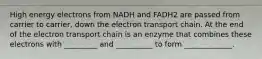 High energy electrons from NADH and FADH2 are passed from carrier to carrier, down the electron transport chain. At the end of the electron transport chain is an enzyme that combines these electrons with _________ and __________ to form _____________.