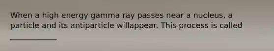 When a high energy gamma ray passes near a nucleus, a particle and its antiparticle willappear. This process is called ____________