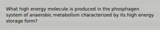 What high energy molecule is produced in the phosphagen system of anaerobic metabolism characterized by its high energy storage form?