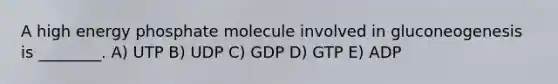 A high energy phosphate molecule involved in gluconeogenesis is ________. A) UTP B) UDP C) GDP D) GTP E) ADP