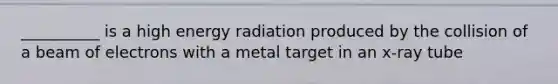 __________ is a high energy radiation produced by the collision of a beam of electrons with a metal target in an x-ray tube