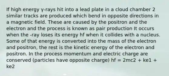 If high energy γ-rays hit into a lead plate in a cloud chamber 2 similar tracks are produced which bend in opposite directions in a magnetic field. These are caused by the positron and the electron and the process is known as pair production It occurs when the -ray loses its energy hf when it collides with a nucleus. Some of that energy is converted into the mass of the electron and positron, the rest is the kinetic energy of the electron and positron. In the process momentum and electric charge are conserved (particles have opposite charge) hf = 2mc2 + ke1 + ke2