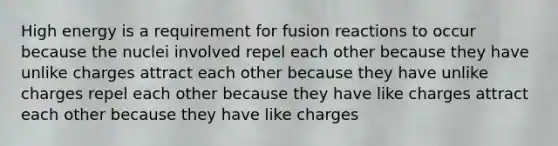 High energy is a requirement for fusion reactions to occur because the nuclei involved repel each other because they have unlike charges attract each other because they have unlike charges repel each other because they have like charges attract each other because they have like charges