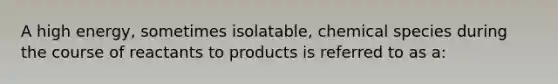 A high energy, sometimes isolatable, chemical species during the course of reactants to products is referred to as a: