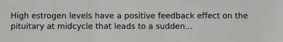 High estrogen levels have a positive feedback effect on the pituitary at midcycle that leads to a sudden...