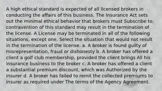 A high ethical standard is expected of all licensed brokers in conducting the affairs of this business. The Insurance Act sets out the minimal ethical behavior that brokers must Subscribe to; contravention of this standard may result in the termination of the license. A License may be terminated in all of the following situations, except one. Select the situation that would not result in the termination of the license. a. A broker is found guilty of misrepresentation, fraud or dishonesty b. A broker has offered a client a golf club membership, provided the client brings All his insurance business to the broker c. A broker has offered a client a substantial premium discount, which was Authorized by the insurer d. A broker has failed to remit the collected premiums to insurer as required under The terms of the Agency Agreement.