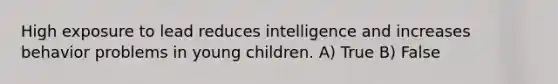 High exposure to lead reduces intelligence and increases behavior problems in young children. A) True B) False