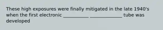 These high exposures were finally mitigated in the late 1940's when the first electronic ___________ ______________ tube was developed
