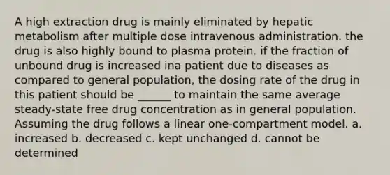 A high extraction drug is mainly eliminated by hepatic metabolism after multiple dose intravenous administration. the drug is also highly bound to plasma protein. if the fraction of unbound drug is increased ina patient due to diseases as compared to general population, the dosing rate of the drug in this patient should be ______ to maintain the same average steady-state free drug concentration as in general population. Assuming the drug follows a linear one-compartment model. a. increased b. decreased c. kept unchanged d. cannot be determined