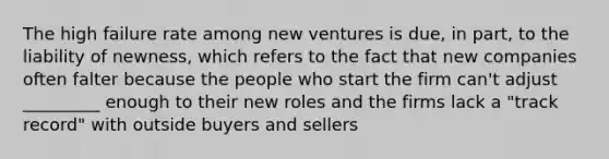 The high failure rate among new ventures is due, in part, to the liability of newness, which refers to the fact that new companies often falter because the people who start the firm can't adjust _________ enough to their new roles and the firms lack a "track record" with outside buyers and sellers