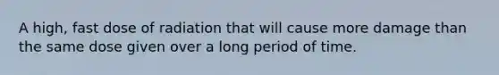 A high, fast dose of radiation that will cause more damage than the same dose given over a long period of time.