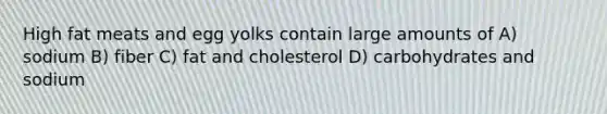 High fat meats and egg yolks contain large amounts of A) sodium B) fiber C) fat and cholesterol D) carbohydrates and sodium