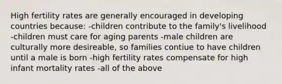 High fertility rates are generally encouraged in developing countries because: -children contribute to the family's livelihood -children must care for aging parents -male children are culturally more desireable, so families contiue to have children until a male is born -high fertility rates compensate for high infant mortality rates -all of the above