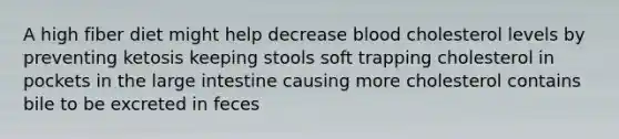 A high fiber diet might help decrease blood cholesterol levels by preventing ketosis keeping stools soft trapping cholesterol in pockets in the large intestine causing more cholesterol contains bile to be excreted in feces