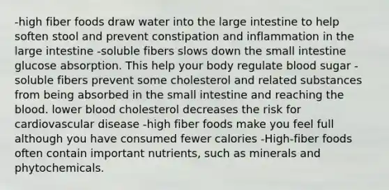 -high fiber foods draw water into the large intestine to help soften stool and prevent constipation and inflammation in the large intestine -soluble fibers slows down the small intestine glucose absorption. This help your body regulate blood sugar -soluble fibers prevent some cholesterol and related substances from being absorbed in the small intestine and reaching the blood. lower blood cholesterol decreases the risk for cardiovascular disease -high fiber foods make you feel full although you have consumed fewer calories -High-fiber foods often contain important nutrients, such as minerals and phytochemicals.