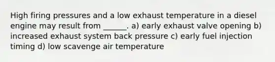 High firing pressures and a low exhaust temperature in a diesel engine may result from ______. a) early exhaust valve opening b) increased exhaust system back pressure c) early fuel injection timing d) low scavenge air temperature