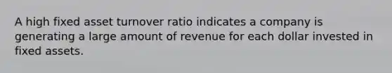 A high fixed asset turnover ratio indicates a company is generating a large amount of revenue for each dollar invested in fixed assets.