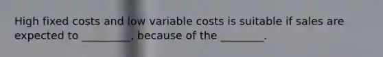 High fixed costs and low variable costs is suitable if sales are expected to _________, because of the ________.