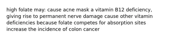 high folate may: cause acne mask a vitamin B12 deficiency, giving rise to permanent nerve damage cause other vitamin deficiencies because folate competes for absorption sites increase the incidence of colon cancer