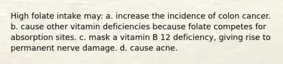 High folate intake may: a. increase the incidence of colon cancer. b. cause other vitamin deficiencies because folate competes for absorption sites. c. mask a vitamin B 12 deficiency, giving rise to permanent nerve damage. d. cause acne.