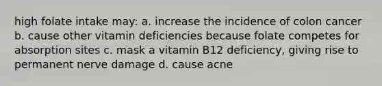 high folate intake may: a. increase the incidence of colon cancer b. cause other vitamin deficiencies because folate competes for absorption sites c. mask a vitamin B12 deficiency, giving rise to permanent nerve damage d. cause acne