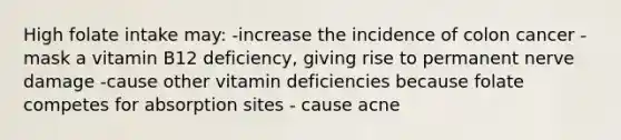 High folate intake may: -increase the incidence of colon cancer -mask a vitamin B12 deficiency, giving rise to permanent nerve damage -cause other vitamin deficiencies because folate competes for absorption sites - cause acne