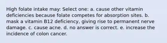 High folate intake may: Select one: a. cause other vitamin deficiencies because folate competes for absorption sites. b. mask a vitamin B12 deficiency, giving rise to permanent nerve damage. c. cause acne. d. no answer is correct. e. increase the incidence of colon cancer.