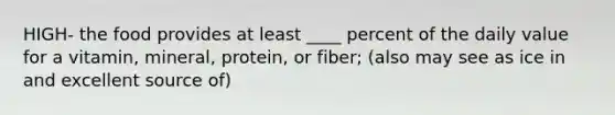 HIGH- the food provides at least ____ percent of the daily value for a vitamin, mineral, protein, or fiber; (also may see as ice in and excellent source of)