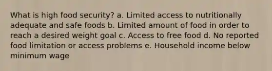 What is high food security? a. Limited access to nutritionally adequate and safe foods b. Limited amount of food in order to reach a desired weight goal c. Access to free food d. No reported food limitation or access problems e. Household income below minimum wage