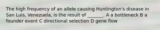 The high frequency of an allele causing Huntington's disease in San Luis, Venezuela, is the result of _______. A a bottleneck B a founder event C directional selection D gene flow