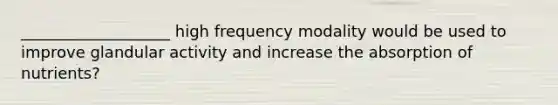 ___________________ high frequency modality would be used to improve glandular activity and increase the absorption of nutrients?