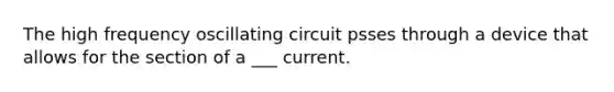 The high frequency oscillating circuit psses through a device that allows for the section of a ___ current.