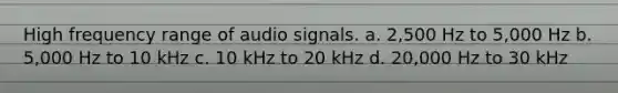 High frequency range of audio signals. a. 2,500 Hz to 5,000 Hz b. 5,000 Hz to 10 kHz c. 10 kHz to 20 kHz d. 20,000 Hz to 30 kHz