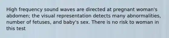 High frequency sound waves are directed at pregnant woman's abdomen; the visual representation detects many abnormalities, number of fetuses, and baby's sex. There is no risk to woman in this test