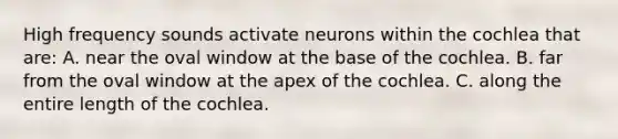 High frequency sounds activate neurons within the cochlea that are: A. near the oval window at the base of the cochlea. B. far from the oval window at the apex of the cochlea. C. along the entire length of the cochlea.