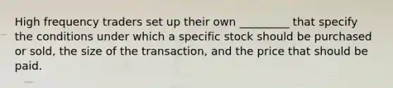 High frequency traders set up their own _________ that specify the conditions under which a specific stock should be purchased or sold, the size of the transaction, and the price that should be paid.