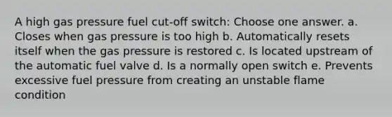 A high gas pressure fuel cut-off switch: Choose one answer. a. Closes when gas pressure is too high b. Automatically resets itself when the gas pressure is restored c. Is located upstream of the automatic fuel valve d. Is a normally open switch e. Prevents excessive fuel pressure from creating an unstable flame condition