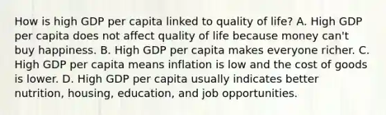 How is high GDP per capita linked to quality of life? A. High GDP per capita does not affect quality of life because money can't buy happiness. B. High GDP per capita makes everyone richer. C. High GDP per capita means inflation is low and the cost of goods is lower. D. High GDP per capita usually indicates better nutrition, housing, education, and job opportunities.