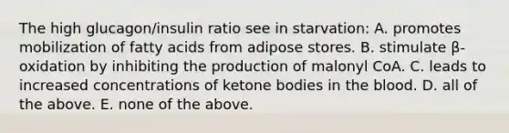 The high glucagon/insulin ratio see in starvation: A. promotes mobilization of fatty acids from adipose stores. B. stimulate β-oxidation by inhibiting the production of malonyl CoA. C. leads to increased concentrations of ketone bodies in the blood. D. all of the above. E. none of the above.