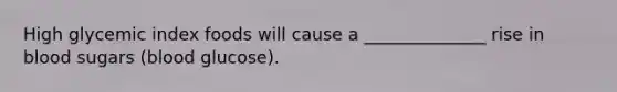 High glycemic index foods will cause a ______________ rise in blood sugars (blood glucose).