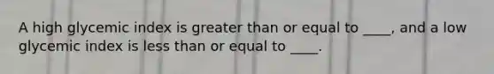 A high glycemic index is greater than or equal to ____, and a low glycemic index is less than or equal to ____.