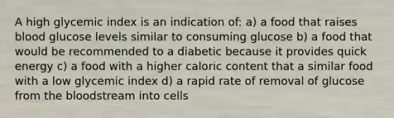 A high glycemic index is an indication of: a) a food that raises blood glucose levels similar to consuming glucose b) a food that would be recommended to a diabetic because it provides quick energy c) a food with a higher caloric content that a similar food with a low glycemic index d) a rapid rate of removal of glucose from the bloodstream into cells