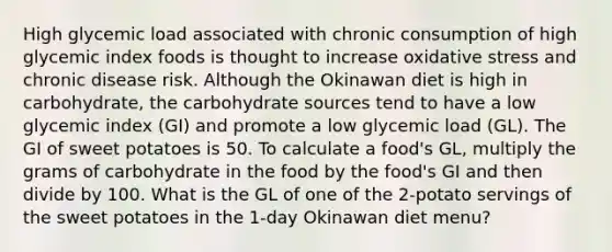 High glycemic load associated with chronic consumption of high glycemic index foods is thought to increase oxidative stress and chronic disease risk. Although the Okinawan diet is high in carbohydrate, the carbohydrate sources tend to have a low glycemic index (GI) and promote a low glycemic load (GL). The GI of sweet potatoes is 50. To calculate a food's GL, multiply the grams of carbohydrate in the food by the food's GI and then divide by 100. What is the GL of one of the 2-potato servings of the sweet potatoes in the 1-day Okinawan diet menu?