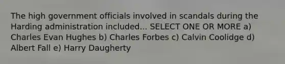 The high government officials involved in scandals during the Harding administration included... SELECT ONE OR MORE a) Charles Evan Hughes b) Charles Forbes c) Calvin Coolidge d) Albert Fall e) Harry Daugherty