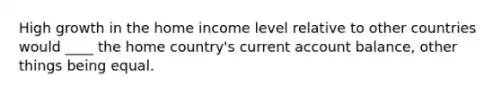 High growth in the home income level relative to other countries would ____ the home country's current account balance, other things being equal.