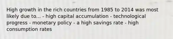 High growth in the rich countries from 1985 to 2014 was most likely due to... - high capital accumulation - technological progress - monetary policy - a high savings rate - high consumption rates