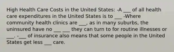High Health Care Costs in the United States: -A ___ of all health care expenditures in the United States is to ___ -Where community health clinics are ___, as in many suburbs, the uninsured have no ___ ___ they can turn to for routine illnesses or ___. -___ of insurance also means that some people in the United States get less ___ care.