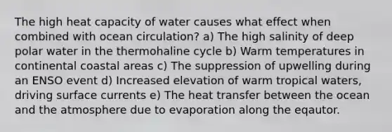 The high heat capacity of water causes what effect when combined with ocean circulation? a) The high salinity of deep polar water in the thermohaline cycle b) Warm temperatures in continental coastal areas c) The suppression of upwelling during an ENSO event d) Increased elevation of warm tropical waters, driving surface currents e) The heat transfer between the ocean and the atmosphere due to evaporation along the eqautor.